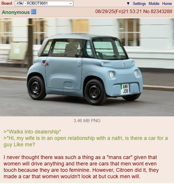 Board /r9k/ - ROBOT9001 Anonymous Settings Mobile Home 08/29/25(Fri)21:53:21 No.82343288 3.46 MB PNG AMIN JOB >*Walks into dealership* >"Hi, my wife is in an open relationship with a nafri, is there a car for a guy Like me? I never thought there was such a thing as a "mans car" given that women will drive anything and there are cars that men wont even touch because they are too feminine. However, Citroen did it, they made a car that women wouldn't look at but cuck men will.