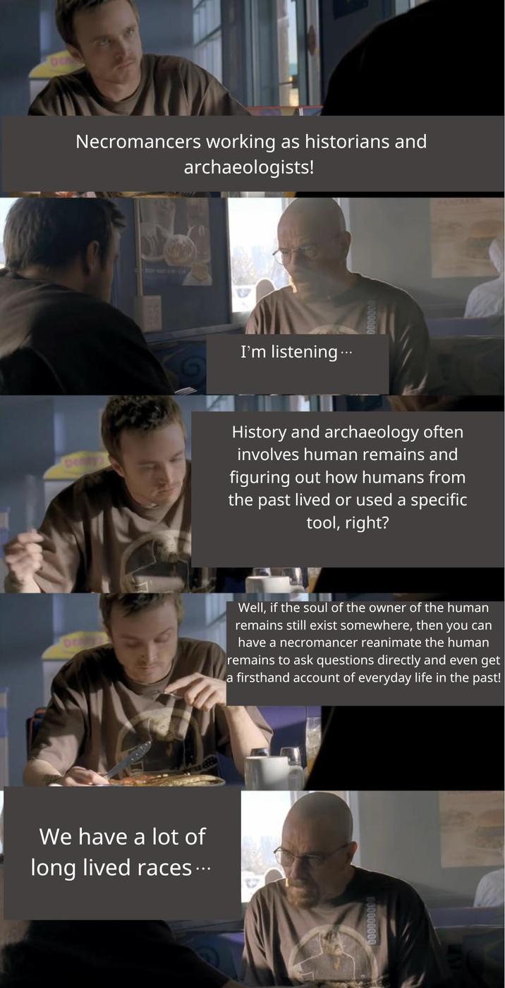 De Necromancers working as historians and archaeologists! DO I'm listening... History and archaeology often involves human remains and figuring out how humans from the past lived or used a specific tool, right? Well, if the soul of the owner of the human remains still exist somewhere, then you can have a necromancer reanimate the human remains to ask questions directly and even get a firsthand account of everyday life in the past! We have a lot of long lived races... 000000000