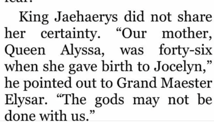 King Jaehaerys did not share her certainty. "Our mother, Queen Alyssa, was forty-six when she gave birth to Jocelyn," he pointed out to Grand Maester Elysar. "The gods may not be done with us."