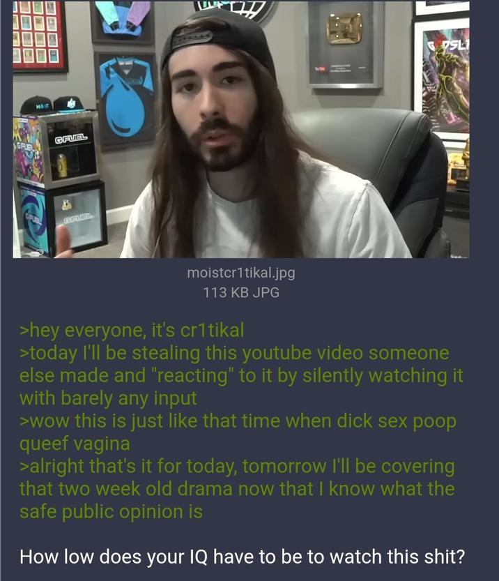 MOIT GFUEL GFUEL GRUBL GFUEL SL moistcr1tikal.jpg 113 KB JPG >hey everyone, it's cr1tikal >today I'll be stealing this youtube video someone else made and "reacting" to it by silently watching it with barely any input >wow this is just like that time when d--- sex poop queef vagina >alright that's it for today, tomorrow I'll be covering that two week old drama now that I know what the safe public opinion is How low does your IQ have to be to watch this s---?