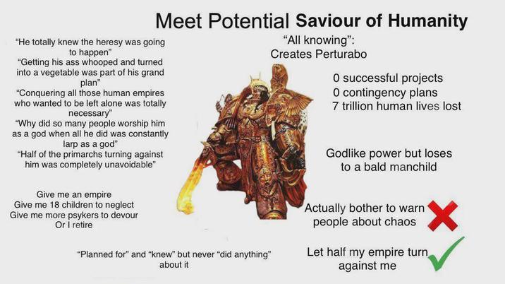 Meet Potential Saviour of Humanity "He totally knew the heresy was going to happen" "Getting his ass whooped and turned into a vegetable was part of his grand plan" "Conquering all those human empires who wanted to be left alone was totally necessary" "Why did so many people worship him as a god when all he did was constantly larp as a god" "Half of the primarchs turning against him was completely unavoidable" Give me an empire Give me 18 children to neglect Give me more psykers to devour Or I retire "All knowing": Creates Perturabo 0 successful projects O contingency plans 7 trillion human lives lost Godlike power but loses to a bald manchild "Planned for" and "knew" but never "did anything" about it Actually bother to warn people about chaos Let half my empire turn against me ✓
