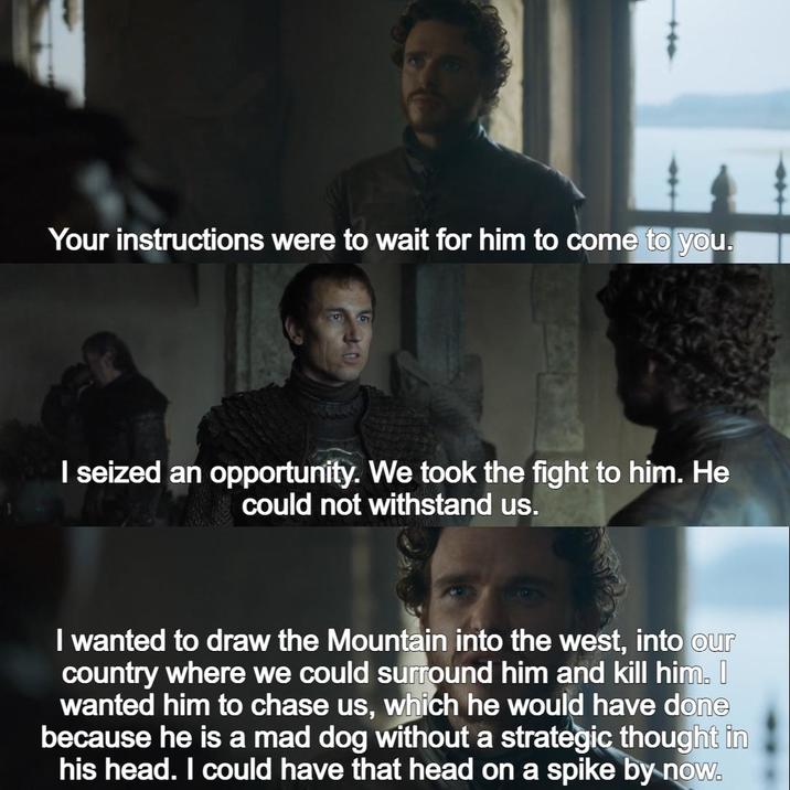 Your instructions were to wait for him to come to you. I seized an opportunity. We took the fight to him. He could not withstand us. I wanted to draw the Mountain into the west, into our country where we could surround him and kill him. wanted him to chase us, which he would have done because he is a mad dog without a strategic thought in his head. I could have that head on a spike by now.