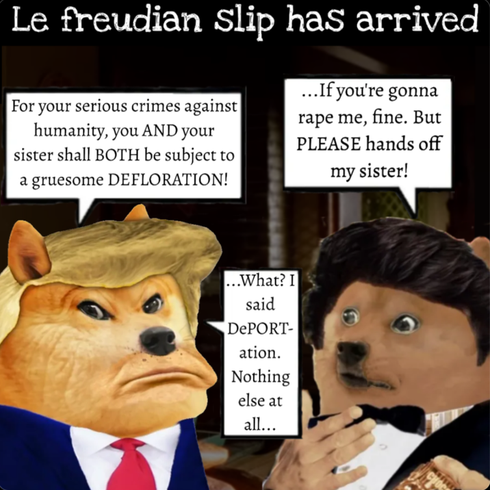 Le freudian Slip has arrived For your serious crimes against humanity, you AND your sister shall BOTH be subject to a gruesome DEFLORATION! ...If you're gonna r--- me, fine. But PLEASE hands off my sister! ...What? I said DePORT- ation. Nothing else at all...