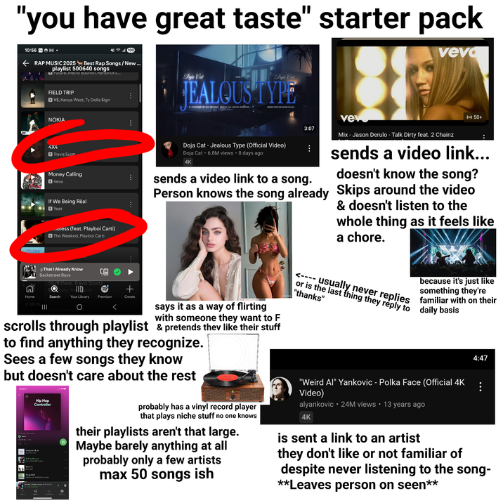 "you have great taste" starter pack 100 veva 10:56 ring M⚫ RAP MUSIC 2025 Best Rap Songs / New ... playlist 500640 songs Bruture, IETRO BOOMin, Kerarick L... FIELD TRIP E¥$, Kanye West, Ty Dolla $ign Doja Cat Doja Cat JEALOUS TYPE DIRECTED BY BONI MATA WHAT NOKIA 4X4 E Travis Scott Money Calling E 4eva If We Being Real E Yeat ...eless (feat. Playboi Carti) E The Weeknd, Playboi Carti ... g That I Already Know Backstreet Boys Stuff (feat. Travis Scott). Search Baby, Trall 回 Cott + Your Library Premium Create 3:07 vev ((+)) 50+ Doja Cat - Jealous Type (Official Video) Doja Cat ⚫6.8M views • 8 days ago 4K sends a video link to a song. Person knows the song already Mix - Jason Derulo - Talk Dirty feat. 2 Chainz sends a video link... doesn't know the song? Skips around the video & doesn't listen to the whole thing as it feels like a chore. Home GET HOME SAFE III says it as a way of flirting with someone they want to F scrolls through playlist & pretends they like their stuff to find anything they recognize. Sees a few songs they know but doesn't care about the rest 10-20 v Hip Hop Controller Awaya In A Rush Fish And Famous De Mun WILDLINGS EARTH D ich Andu-Lace WHAILI Q * || e PicMa <---- because it's just like something they're or is the last thing they reply to daily basis usually never replies familiar with on their "thanks" 4:47 probably has a vinyl record player that plays niche stuff no one knows their playlists aren't that large. Maybe barely anything at all probably only a few artists max 50 songs ish "Weird Al" Yankovic - Polka Face (Official 4K Video) alyankovic 24M views • 13 years ago 4K is sent a link to an artist they don't like or not familiar of despite never listening to the song- **Leaves person on seen**