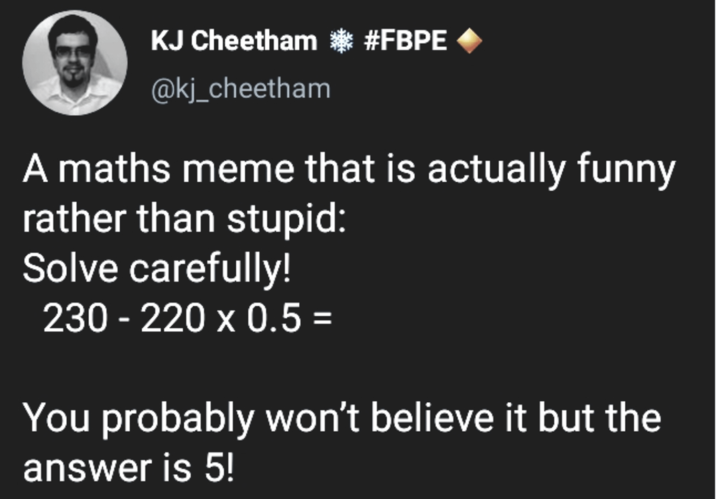 KJ Cheetham * #FBPE @kj_cheetham A maths meme that is actually funny rather than stupid: Solve carefully! 230-220 x 0.5 = You probably won't believe it but the answer is 5!
