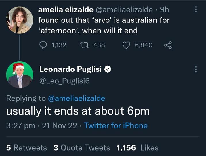 amelia elizalde @ameliaelizalde • 9h found out that ‘arvo' is australian for 'afternoon'. when will it end 1,132 1438 6,840 Leonardo Puglisi ✪ @Leo_Puglisi6 Replying to @ameliaelizalde usually it ends at about 6pm 3:27 pm 21 Nov 22 Twitter for iPhone • 5 Retweets 3 Quote Tweets 1,156 Likes