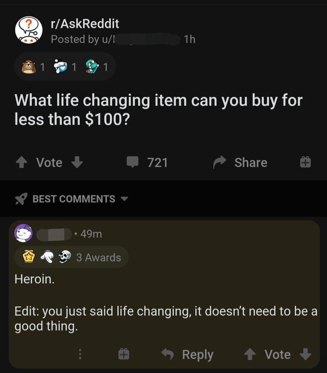 r/AskReddit Posted by u/l 11 1h 1 1 1 What life changing item can you buy for less than $100? Vote BEST COMMENTS 721 Share Heroin. • 49m 3 Awards Edit: you just said life changing, it doesn't need to be a good thing. Reply Vote