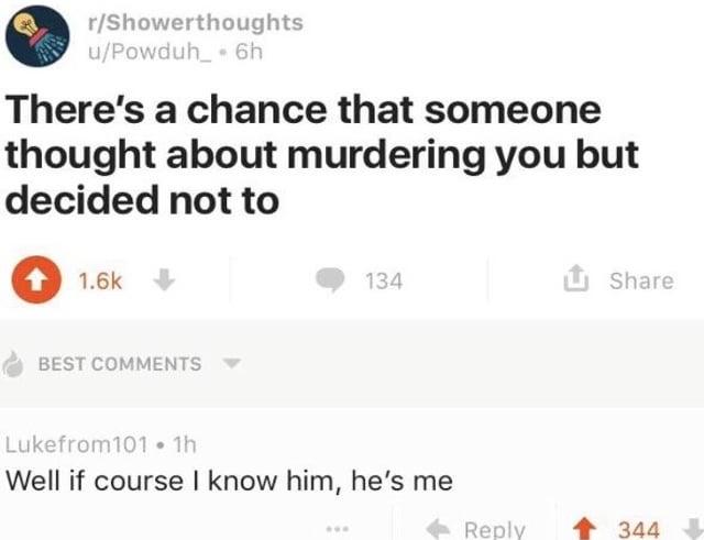 r/Showerthoughts u/Powduh_⚫ 6h There's a chance that someone thought about murdering you but decided not to 1.6k BEST COMMENTS 134 ✰ Share Lukefrom101.1h Well if course I know him, he's me Reply 344