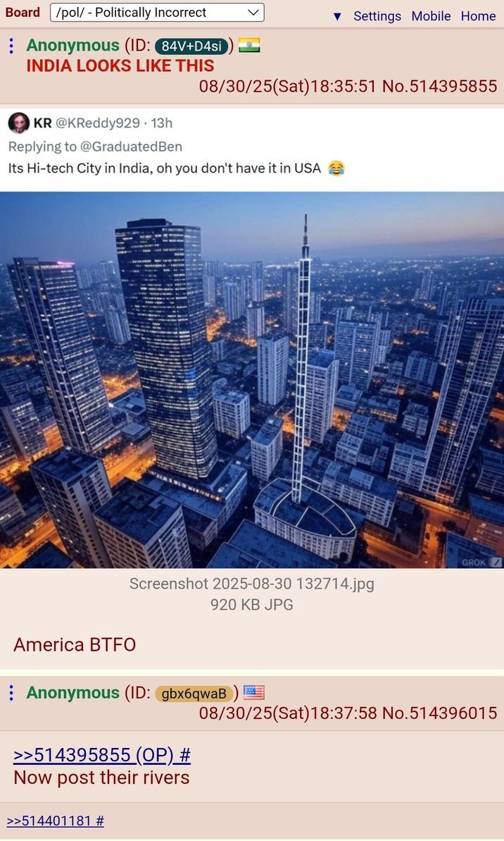 Board /pol/ - Politically Incorrect Anonymous (ID: 84V+D4si INDIA LOOKS LIKE THIS ▼ Settings Mobile Home 08/30/25(Sat) 18:35:51 No.514395855 KR @KReddy929. 13h Replying to @GraduatedBen Its Hi-tech City in India, oh you don't have it in USA Screenshot 2025-08-30 132714.jpg America BTFO 920 KB JPG GROK 08/30/25(Sat) 18:37:58 No.514396015 Anonymous (ID: gbx6qwaB)= >>514395855 (OP) # Now post their rivers >>514401181 #