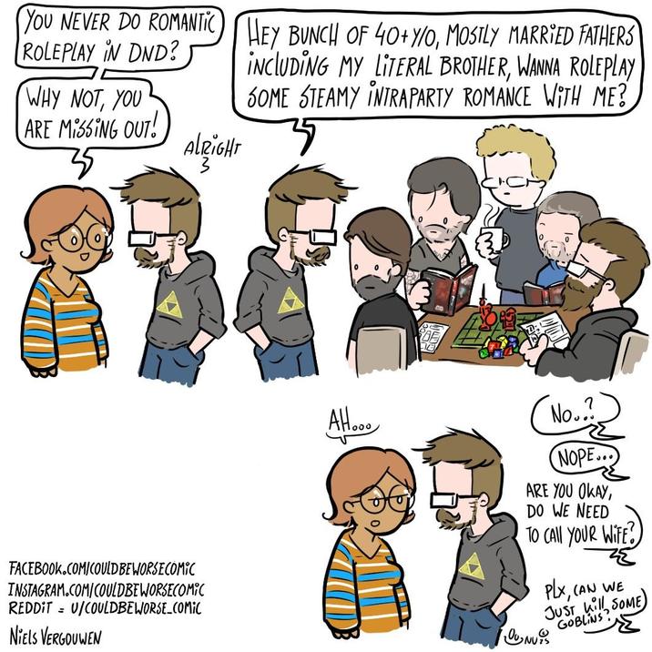 YOU NEVER DO ROMANTIC HEY BUNCH OF 40+ Y/O, MOSTLY MARRIED FATHERS ROLEPLAY IN DND? WHY NOT, YOU ARE MISSING OUT! INCLUDING MY LITERAL BROTHER, WANNA ROLEPLAY SOME STEAMY INTRA PARTY ROMANCE WITH ME? ALRIGHT FACEBOOK.COM/COULD BE WORSE COMIC INSTAGRAM.COM/COULDBEWORSECOMIC REDDITU/COULDBEWORSE_COMIC NIELS VERGOUWEN 1000 No.. NOPE... ARE YOU OKAY, DO WE NEED TO CALL YOUR WIFE? PLX ह (AN WE JUST kill, SOME GOBLINS? UNUS