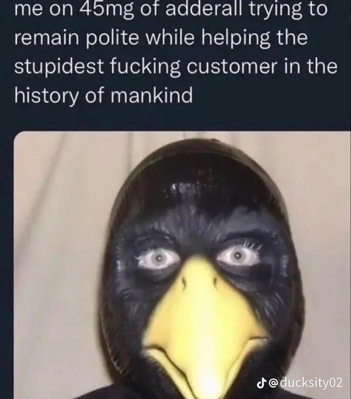 me on 45mg of adderall trying to remain polite while helping the stupidest f------ customer in the history of mankind J@ducksity02