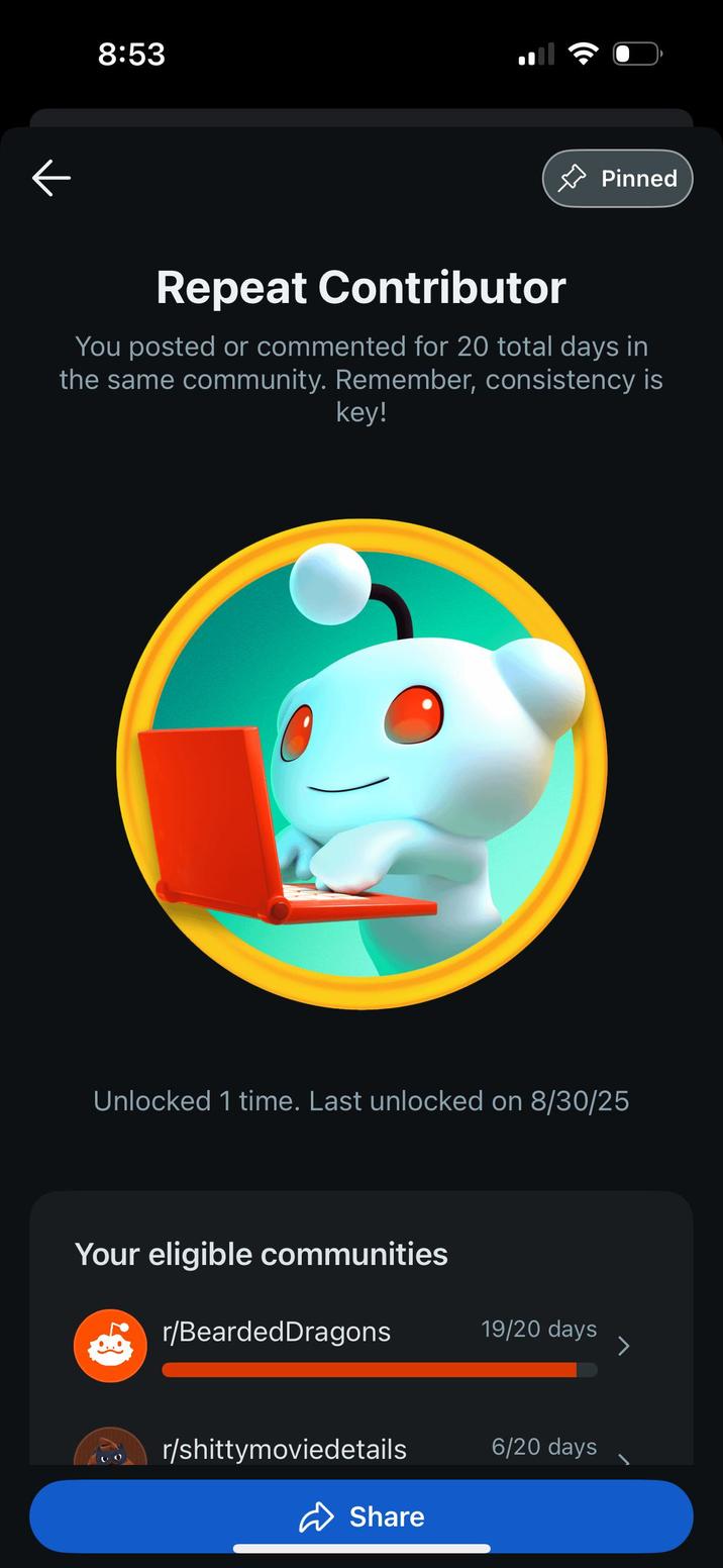 8:53 ✰ Pinned Repeat Contributor You posted or commented for 20 total days in the same community. Remember, consistency is key! Unlocked 1 time. Last unlocked on 8/30/25 Your eligible communities r/Bearded Dragons 19/20 days > r/shittymoviedetails 6/20 days Share