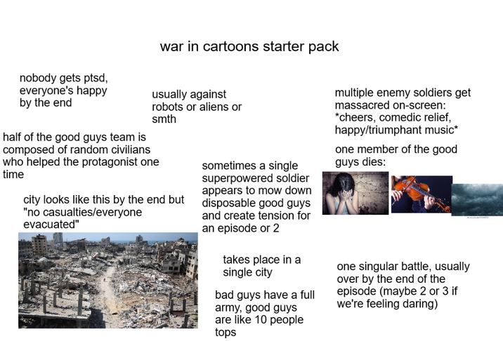 nobody gets ptsd, everyone's happy by the end war in cartoons starter pack usually against robots or aliens or smth half of the good guys team is composed of random civilians who helped the protagonist one time city looks like this by the end but "no casualties/everyone evacuated" sometimes a single superpowered soldier appears to mow down disposable good guys and create tension for an episode or 2 takes place in a single city Ibad guys have a full army, good guys are like 10 people multiple enemy soldiers get massacred on-screen: *cheers, comedic relief, happy/triumphant music* one member of the good guys dies: one singular battle, usually over by the end of the episode (maybe 2 or 3 if we're feeling daring) tops