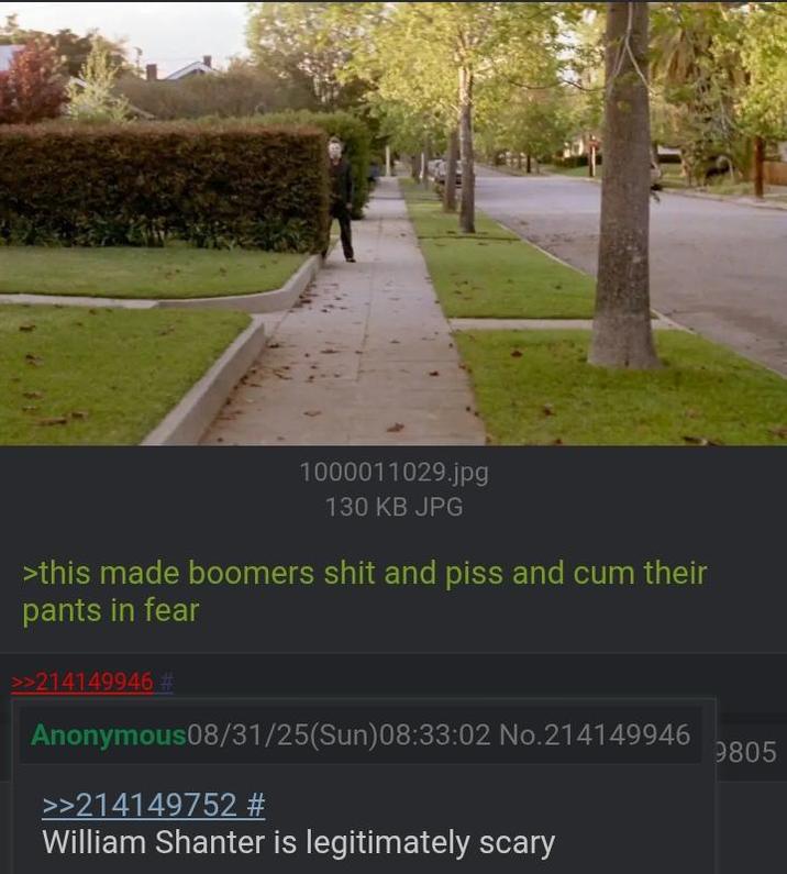 1000011029.jpg 130 KB JPG >this made boomers s--- and piss and c-- their pants in fear >>214149946 # Anonymous08/31/25(Sun)08:33:02 No.214149946 >>214149752 # William Shanter is legitimately scary 9805