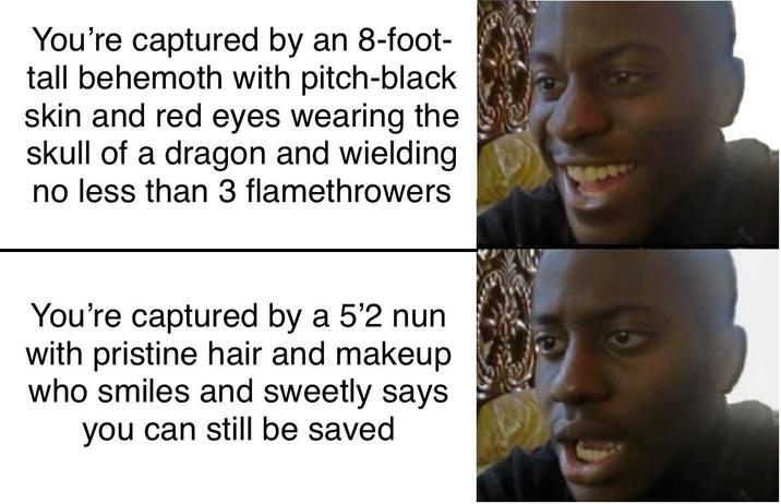 You're captured by an 8-foot- tall behemoth with pitch-black skin and red eyes wearing the skull of a dragon and wielding no less than 3 flamethrowers You're captured by a 5'2 nun with pristine hair and makeup who smiles and sweetly says you can still be saved