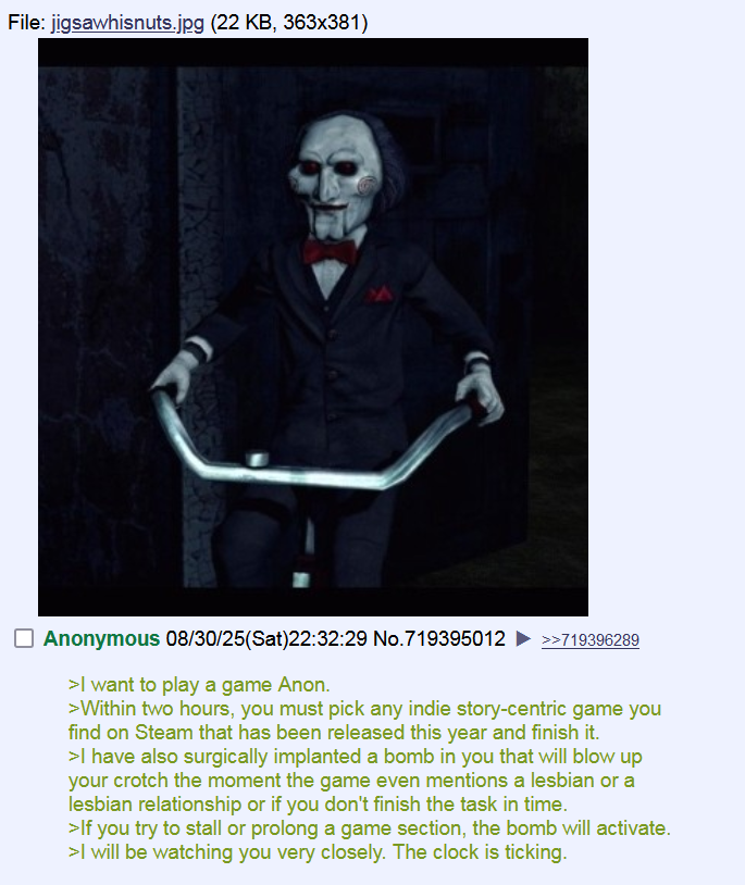 File: jigsawhisnuts.jpg (22 KB, 363x381) ☐ Anonymous 08/30/25(Sat)22:32:29 No.719395012 >>719396289 >I want to play a game Anon. >Within two hours, you must pick any indie story-centric game you find on Steam that has been released this year and finish it. >I have also surgically implanted a bomb in you that will blow up your crotch the moment the game even mentions a lesbian or a lesbian relationship or if you don't finish the task in time. >If you try to stall or prolong a game section, the bomb will activate. >I will be watching you very closely. The clock is ticking.