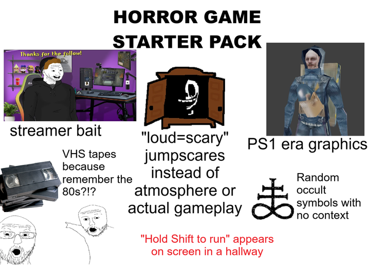 Thanks for the follow! streamer bait VHS tapes because HORROR GAME STARTER PACK remember the 80s?!? ? "loud-scary" PS1 era graphics jumpscares instead of atmosphere or actual gameplay ま Random occult symbols with "Hold Shift to run" appears on screen in a hallway no context