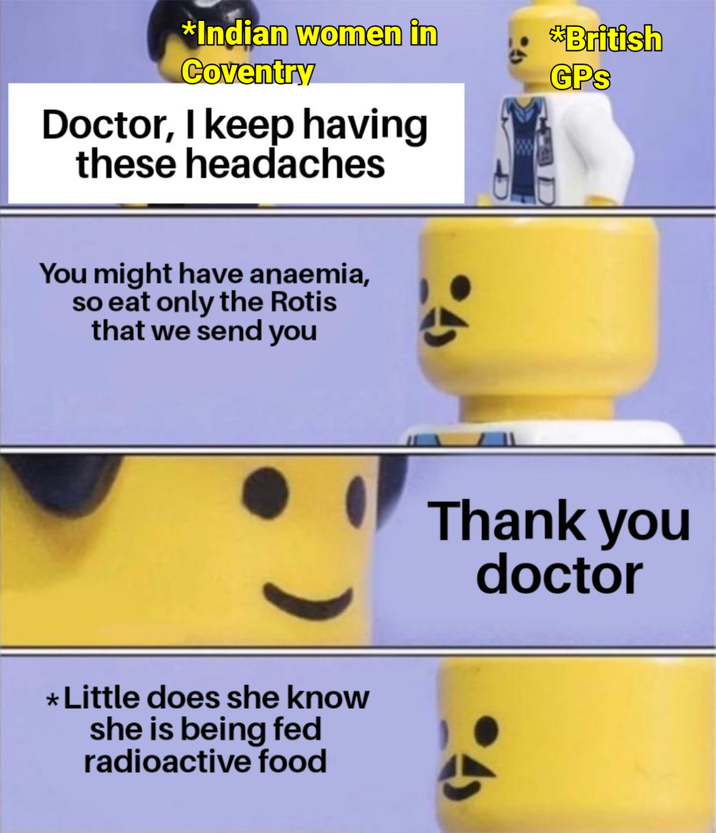 *Indian women in Coventry Doctor, I keep having these headaches You might have anaemia, so eat only the Rotis that we send you * Little does she know she is being fed radioactive food *British GPS Thank you doctor