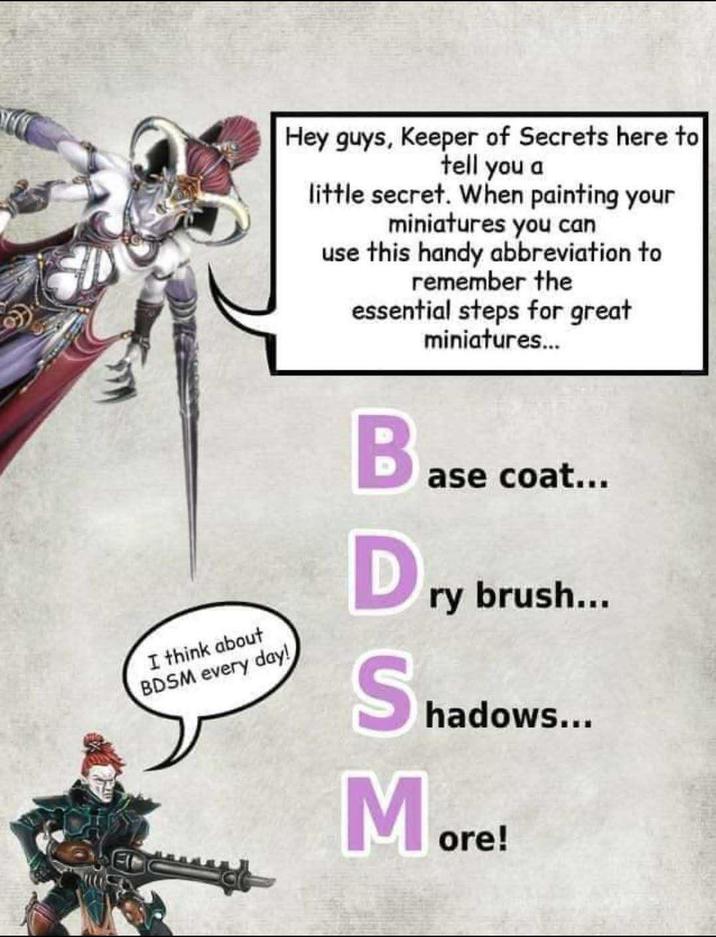 Hey guys, Keeper of Secrets here to tell you a little secret. When painting your miniatures you can use this handy abbreviation to remember the essential steps for great miniatures... I think about BDSM every day! Ba ase coat... Dry brush... Shadow hadows... More!