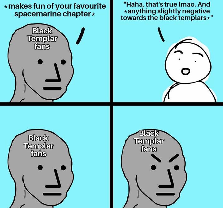 *makes fun of your favourite spacemarine chapter* Black Templar fans "Haha, that's true lmao. And *anything slightly negative towards the black templars*" Black Templar fans Black Templar fans IL 0