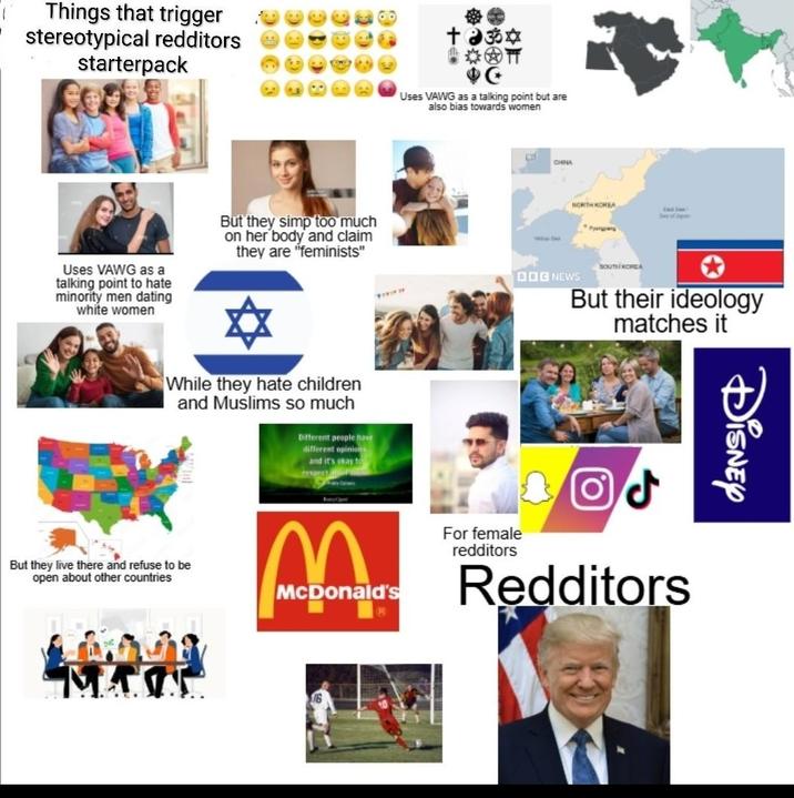 Things that trigger stereotypical redditors starterpack Uses VAWG as a talking point to hate minority men dating white women But they simp too much on her body and claim they are "feminists" + ॐ Uses VAWG as a talking point but are also bias towards women While they hate children and Muslims so much Different people have different opinions and it's okay to respect But they live there and refuse to be open about other countries McDonald's MA CHINA NORTH KOREA DOG NEWS SOUTH KOREA But their ideology matches it ل ( PO For female redditors Redditors Disney
