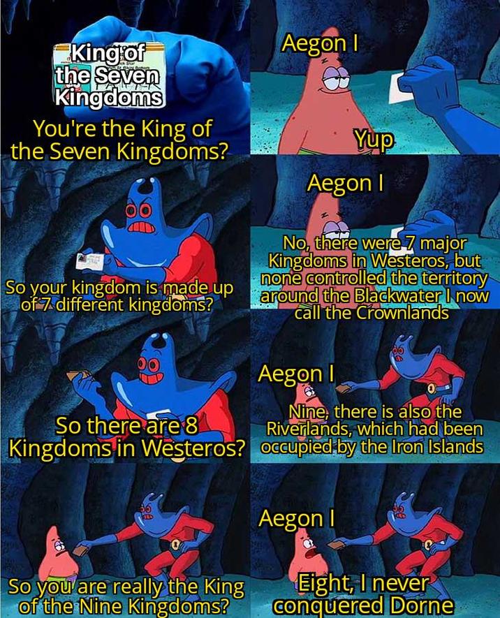 King of the Seven Kingdoms You're the King of the Seven Kingdoms? So your kingdom is made up of 7 different kingdoms? So there are 8 Kingdoms in Westeros? RED So you are really the King of the Nine Kingdoms? Aegon I Yup Aegon I No, there were 7 major Kingdoms in Westeros, but none controlled the territory around the Blackwater I now call the Crownlands Aegon I 0 Nine, there is also the Riverlands, which had been occupied by the Iron Islands Aegon I Eight, I never Conquered Dorne