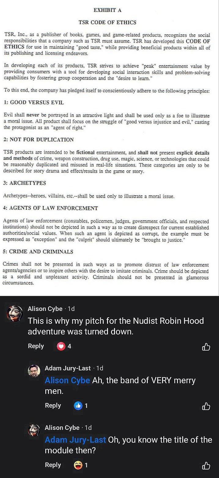 EXHIBIT A TSR CODE OF ETHICS TSR, Inc., as a publisher of books, games, and game-related products, recognizes the social responsibilities that a company such as TSR must assume. TSR has developed this CODE OF ETHICS for use in maintaining "good taste," while providing beneficial products within all of its publishing and licensing endeavors. In developing each of its products, TSR strives to achieve "peak" entertainment value by providing consumers with a tool for developing social interaction skills and problem-solving capabilities by fostering group cooperation and the "desire to learn." To this end, the company has pledged itself to conscientiously adhere to the following principles: 1: GOOD VERSUS EVIL Evil shall never be portrayed in an attractive light and shall be used only as a foe to illustrate a moral issue. All product shall focus on the struggle of "good versus injustice and evil," casting the protagonist as an "agent of right." 2: NOT FOR DUPLICATION TSR products are intended to be fictional entertainment, and shall not present explicit details and methods of crime, weapon construction, drug use, magic, science, or technologies that could be reasonably duplicated and misused in real-life situations. These categories are only to be described for story drama and effect/results in the game or story. 3: ARCHETYPES Archetypes--heroes, villains, etc.--shall be used only to illustrate a moral issue. 4: AGENTS OF LAW ENFORCEMENT Agents of law enforcement (constables, policemen, judges, government officials, and respected institutions) should not be depicted in such a way as to create disrespect for current established authorities/social values. When such an agent is depicted as corrupt, the example must be expressed as "exception" and the "culprit" should ultimately be "brought to justice." 5: CRIME AND CRIMINALS Crimes shall not be presented in such ways as to promote distrust of law enforcement agents/agencies or to inspire others with the desire to imitate criminals. Crime should be depicted as a sordid and unpleasant activity. Criminals should not be presented in glamorous circumstances. Alison Cybe 1d This is why my pitch for the Nudist Robin Hood adventure was turned down. Reply 4 Adam Jury-Last ⚫ 1d Alison Cybe Ah, the band of VERY merry men. Reply ம் 1 Alison Cybe 1d Adam Jury-Last Oh, you know the title of the module then? Reply 1 1