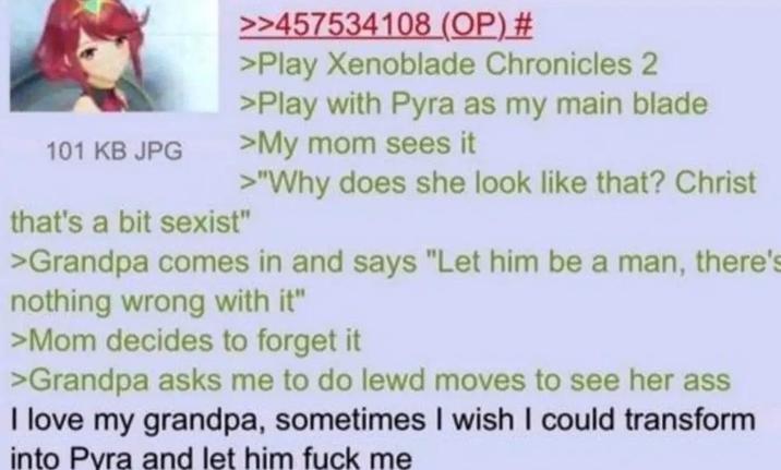 101 KB JPG >>457534108 (OP) # >Play Xenoblade Chronicles 2 >Play with Pyra as my main blade >My mom sees it >"Why does she look like that? Christ that's a bit sexist" >Grandpa comes in and says "Let him be a man, there's nothing wrong with it" >Mom decides to forget it >Grandpa asks me to do lewd moves to see her ass I love my grandpa, sometimes I wish I could transform into Pyra and let him f--- me