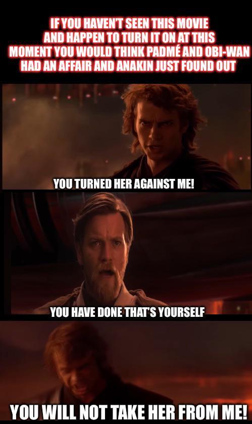 IF YOU HAVEN'T SEEN THIS MOVIE AND HAPPEN TO TURN IT ON AT THIS MOMENT YOU WOULD THINK PADMÉ AND OBI-WAN HAD AN AFFAIR AND ANAKIN JUST FOUND OUT YOU TURNED HER AGAINST ME! YOU HAVE DONE THAT'S YOURSELF YOU WILL NOT TAKE HER FROM ME!
