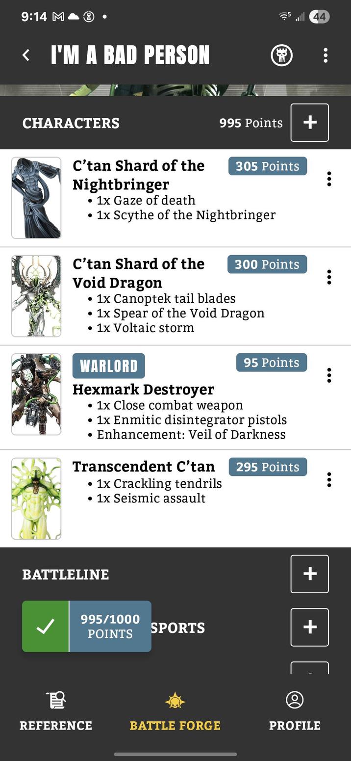 9:14 M < I'M A BAD PERSON CHARACTERS C'tan Shard of the Nightbringer • 1x Gaze of death 995 Points + 305 Points • 1x Scythe of the Nightbringer C'tan Shard of the 300 Points Void Dragon 1x Canoptek tail blades. • 1x Spear of the Void Dragon • 1x Voltaic storm WARLORD Hexmark Destroyer • 1x Close combat weapon . • 95 Points 1x Enmitic disintegrator pistols Enhancement: Veil of Darkness Transcendent C'tan • 1x Crackling tendrils • 1x Seismic assault 295 Points BATTLELINE + 995/1000 SPORTS + POINTS 44 育 REFERENCE BATTLE FORGE PROFILE
