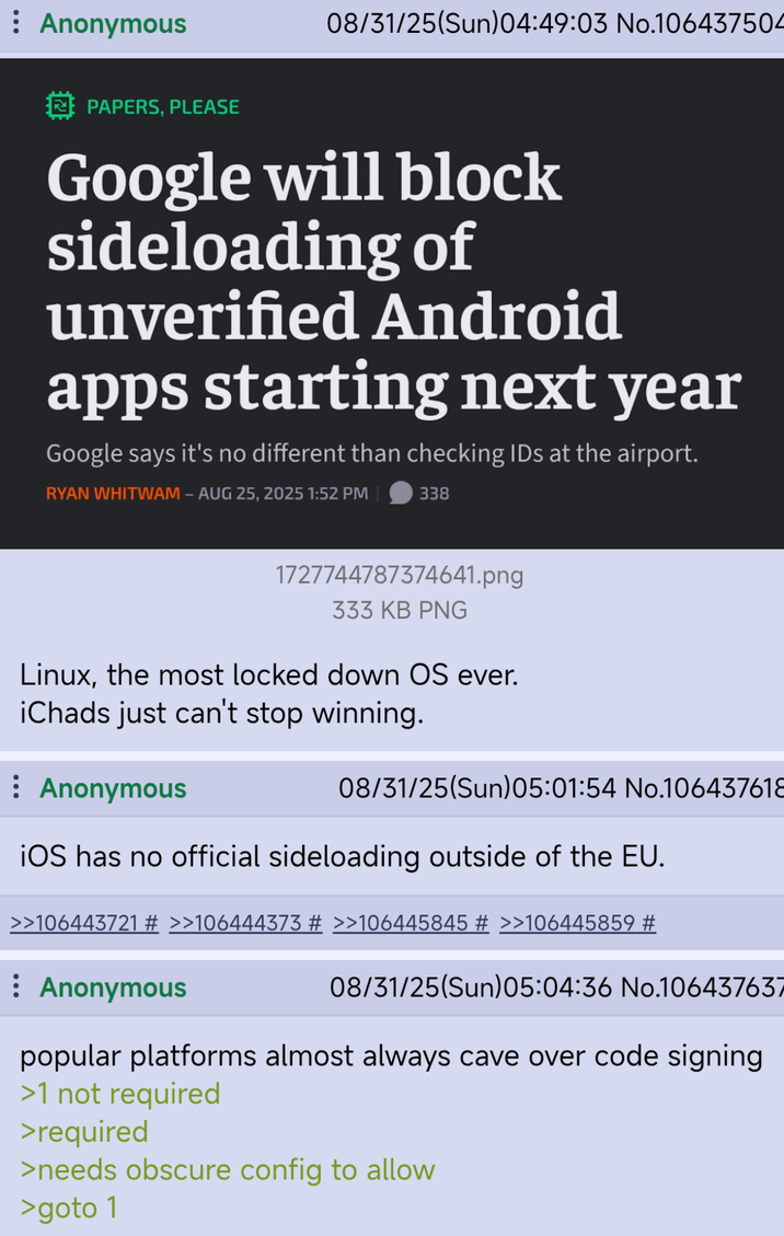 Anonymous 08/31/25(Sun)04:49:03 No.106437504 PAPERS, PLEASE Google will block sideloading of unverified Android apps starting next year Google says it's no different than checking IDs at the airport. RYAN WHITWAM - AUG 25, 2025 1:52 PM 338 1727744787374641.png 333 KB PNG Linux, the most locked down OS ever. iChads just can't stop winning. : Anonymous 08/31/25(Sun)05:01:54 No.106437618 iOS has no official sideloading outside of the EU. >>106443721 # >>106444373 # >>106445845 # >>106445859 # Anonymous 08/31/25(Sun)05:04:36 No.106437637 popular platforms almost always cave over code signing >1 not required >required >needs obscure config to allow >goto 1