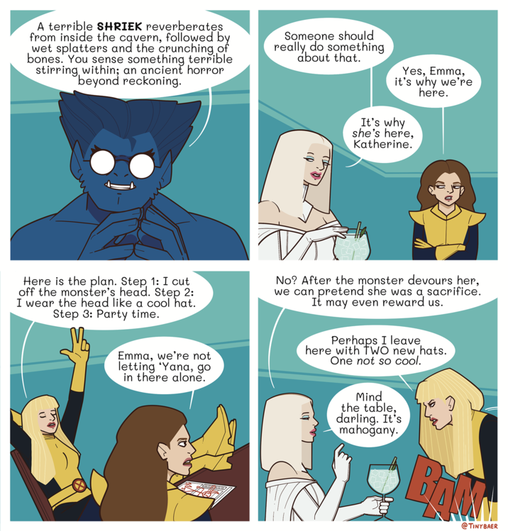 A terrible SHRIEK reverberates from inside the cavern, followed by wet splatters and the crunching of bones. You sense something terrible stirring, within; an ancient horror beyond reckoning. Someone should really do something about that. Yes, Emma, it's why we're here. It's why she's here, Katherine. Here is the plan. Step 1: I cut off the monster's head. Step 2: I wear the head like a cool hat. Step 3: Party time. Emma, we're not letting 'Yana, go in there alone. No? After the monster devours her, we can pretend she was a sacrifice. It may even reward us. Perhaps I leave. here with TWO new hats. One not so cool. Mind the table, darling. It's mahogany. @TINYBAER