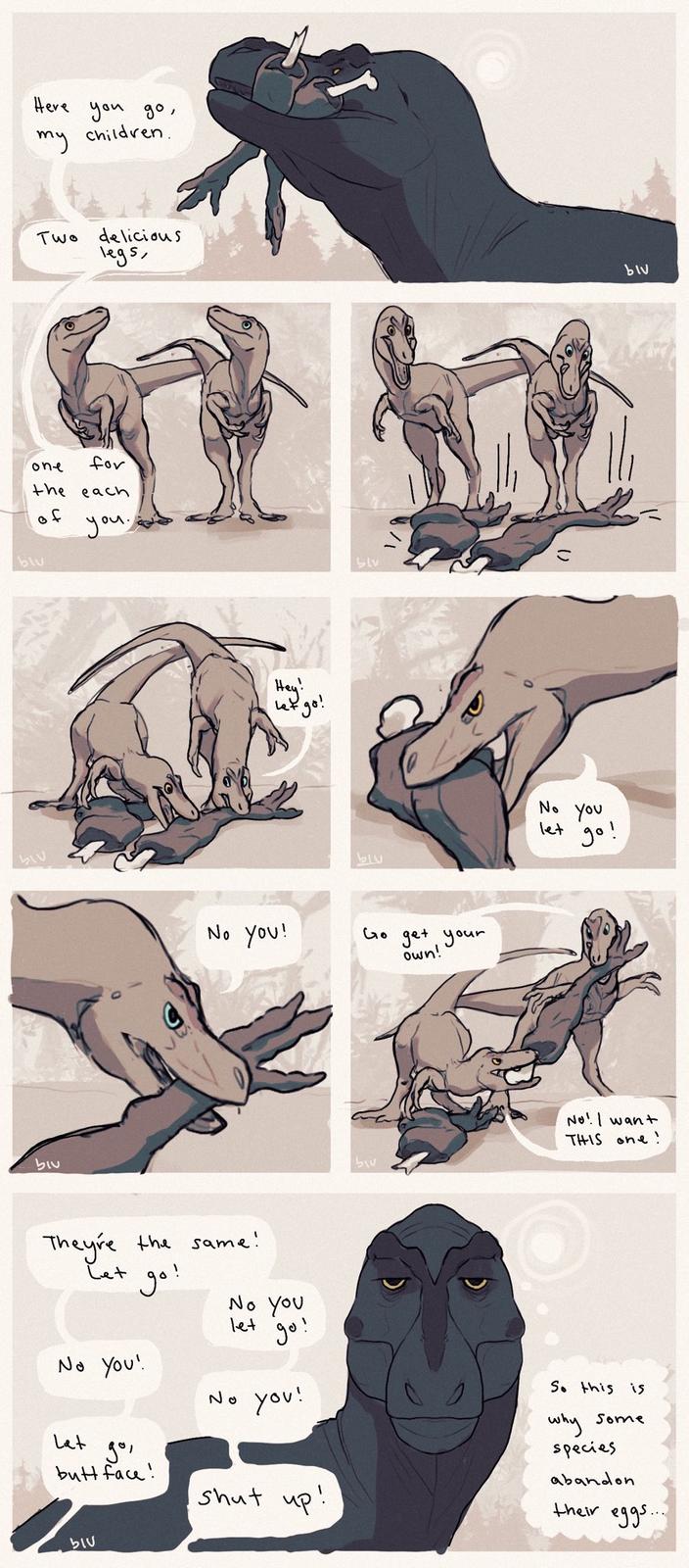 Here my you go, children. Two delicious legs, one for the each of blu you blv biu Hey! Let go! No you! blu No you let 95 go! Go get your own! blu No! I want THIS one! They're the same! Let No you! go, go! Lat butt face! No you let go! No you! shut up! So this is why some species abandon their eggs... blu