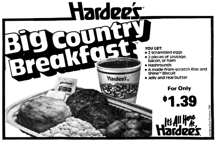 Hardee's Big country Breakfast Hardee's. Hardee's BISCU YOU GET: • 2 scrambled eggs • 2 pieces of sausage, bacon, or ham Hashrounds • A made-from-scratch Rise and Shine™ Biscuit • Jelly and real butter For Only $1.39 It's All Here Hardee's Hardee's Food Systems 1984