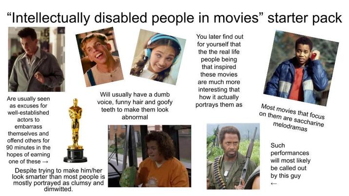"Intellectually disabled people in movies" starter pack Are usually seen as excuses for well-established actors to embarrass themselves and offend others for 90 minutes in the hopes of earning one of these → Will usually have a dumb voice, funny hair and goofy teeth to make them look abnormal Despite trying to make him/her look smarter than most people is mostly portrayed as clumsy and dimwitted. You later find out for yourself that the the real life people being that inspired these movies are much more interesting that how it actually portrays them as Most movies that focus on them are saccharine melodramas Such performances will most likely be called out by this guy