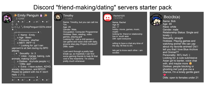 Discord "friend-making/dating" servers starter pack Emily Penguin 2:12AM Timothy 7:13PM Rachel1025 12:01PM Name: Rachel Name: Timothy, but you can call me /) /) Tim. Age 20 人。) EmilyPenguin 1223's intro! !! @ Name: Emily › Age: 8teen . Pronouns : she/her > MBTI: INFP <3 "Looking for: ppl I can yap/vent to at 2am during my BPD attacks **Sexuality: bi :3 Likes: manga, baking, cute animals, making OCs!!! \ › Dislikes: dry/rude people >:( DMs: ask! @ Extra : I have autism, ADHD, anxiety, depression, and BPD!!!! Please be patient with me if I don't reply (•^•) #+ '+ #+' Age: 29 Gender: Male Occupation: Computer Programmer Hobbies: Beer, reading, video games, playing golf Looking for: Just a chill person I can game and voice chat with daily, anyone else play Project Zomboid? DMs: open I just went through a pretty bad break-up, so hopefully I can find some gaming friends to help fill that void in the meantime. I'm online pretty much whenever. sex - F hobby-movie, games, music, crypto looking for :friend or relationship live in: south asia DM-open everyone willing to have a chat any-time of the day. fill free to dm. lets get to know each other. i am excited. Bo(o)b(a) Name: Bob Age: 49 Race: white Gender: male Relationship Status: Single and lonely :( Sexuality: straight Hobbies: Playing games and watching anime! We can yap about my favorite animes! Did I tell you that I love Blue Archive and Onimai?? Personality: INTJ 4w5 :) Looking for: a cute submissive Asian girl to banter, voice chat with, and maybe more Dislikes: people blocking or ghosting me! just give me a chance, I'm a lonely gentle giant DMs: open to females under 21