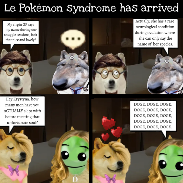Le Pokémon Syndrome has arrived My virgin GF says my name during our snuggle sessions, isn't that nice and lovely? Actually, she has a rare neurological condition during ovulation where she can only say the name of her species. Hey Krystyna, how many men have you ACTUALLY slept with before meeting that unfortunate soul? DOGE, DOGE, DOGE, DOGE, DOGE, DOGE, DOGE, DOGE, DOGE, DOGE, DOGE, DOGE, DOGE, DOGE, DOGE.