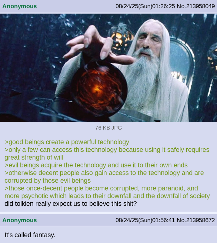 Anonymous 08/24/25(Sun)01:26:25 No.213958049 76 KB JPG >good beings create a powerful technology >only a few can access this technology because using it safely requires great strength of will >evil beings acquire the technology and use it to their own ends >otherwise decent people also gain access to the technology and are corrupted by those evil beings >those once-decent people become corrupted, more paranoid, and more psychotic which leads to their downfall and the downfall of society did tolkien really expect us to believe this s---? Anonymous It's called fantasy. 08/24/25(Sun)01:56:41 No.213958672