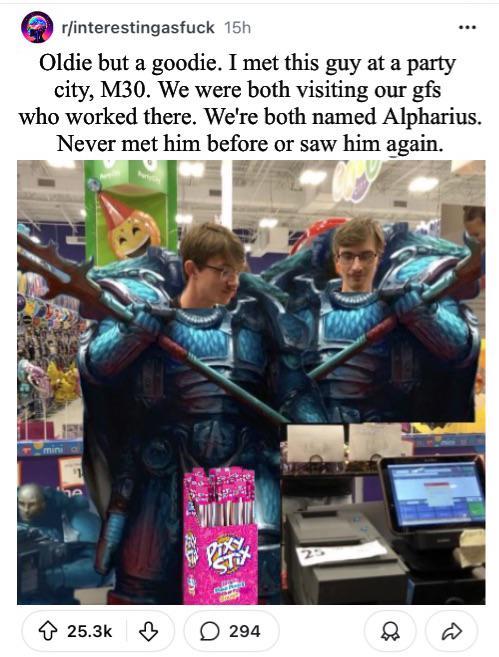r/interestingasfuck 15h Oldie but a goodie. I met this guy at a party city, M30. We were both visiting our gfs who worked there. We're both named Alpharius. Never met him before or saw him again. 25.3k 294