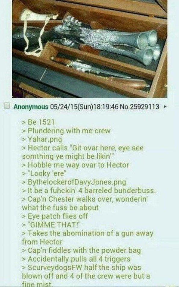 Anonymous 05/24/15(Sun)18:19:46 No.25929113 ➤ > Be 1521 > Plundering with me crew > Yahar.png > Hector calls "Git ovar here, eye see somthing ye might be likin" > Hobble me way ovar to Hector > "Looky 'ere" > BythelockerofDavy Jones.png > It be a fuhckin' 4 barreled bunderbuss. > Cap'n Chester walks over, wonderin' what the fuss be about > Eye patch flies off > "GIMME THAT!" > Takes the abomination of a gun away from Hector > Cap'n fiddles with the powder bag > Accidentally pulls all 4 triggers > ScurveydogsFW half the ship was blown off and 4 of the crew were but a fine mist