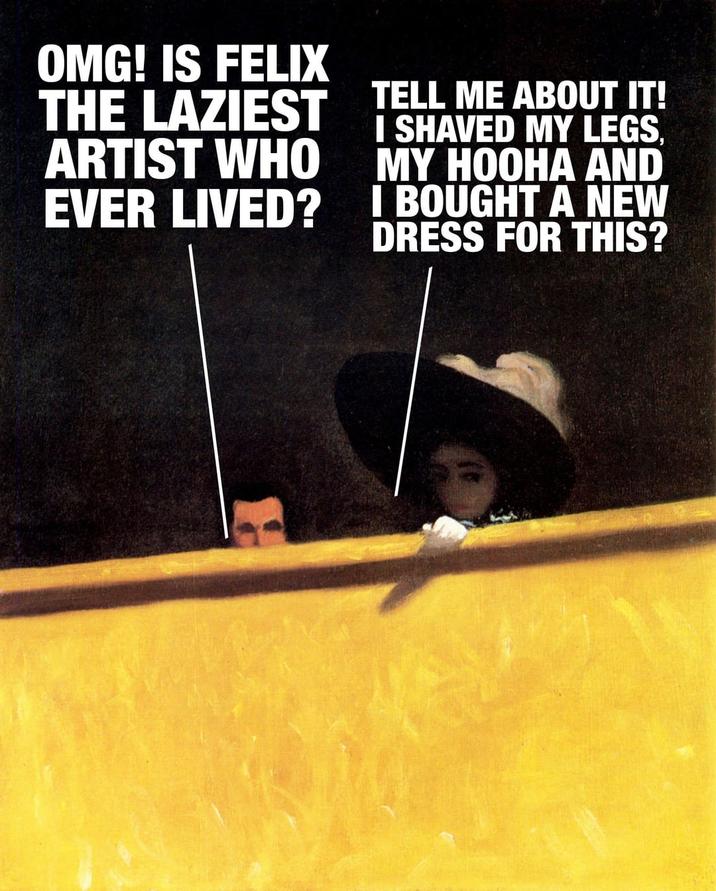 OMG! IS FELIX THE LAZIEST TELL ME ABOUT IT! ARTIST WHO EVER LIVED? I SHAVED MY LEGS, MY HOOHA AND I BOUGHT A NEW DRESS FOR THIS?