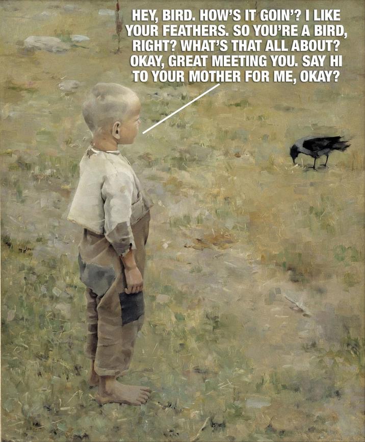 HEY, BIRD. HOW'S IT GOIN'? I LIKE YOUR FEATHERS. SO YOU'RE A BIRD, RIGHT? WHAT'S THAT ALL ABOUT? OKAY, GREAT MEETING YOU. SAY HI TO YOUR MOTHER FOR ME, OKAY?