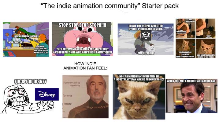 gflip.com mguip.com INDIE ANIMATION FANDOM'S INDIE CREATORS "The indie animation community" Starter pack STOP, STOP, STOP, STOP!!!!!! TO ALL THE PEOPLE AFFECTED BY OUR POOR MANAGEMENT GENUINE CONSTRUCTIVE CRITICISM THAT IS NOT D------ AT ALL THEY ARE SAVING ANIMATION AND YOU'RE JUST A CORPORATE SHILL WHO HATES INDIE ANIMATION!!!! imgflip.com GLITCH imgflip.com WE'RE SORRY INDIE ANIMATION FANS INDIE ANIMATION PROJECTS CREATED BY TEAMS INDIE ANIMATION PROJECTS CREATED BY ONE PERSON imgflip.com INDIE ANIMATION PROJECTS CREATED BY ONE PERSON INDIE ANIMATION PROJECTS CREATED BY ONE PERSON HOW INDIE ANIMATION FAN FEEL: INDIE ANIMATION FANS WHEN THEY SEE A INDUSTRY VETERAN MAKING AN INDIE PROJECT WHEN YOU MEET AN INDIE ANIMATION FAN F--- YOU DISNEY Signature look of superiority Disney former more re imgflip.com imgflip.com imgflip.com