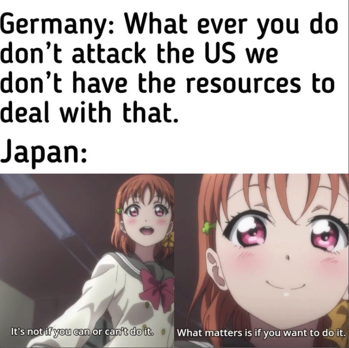 Germany: What ever you do don't attack the US we don't have the resources to deal with that. Japan: It's not if you can or can't do it. What matters is if you want to do it.