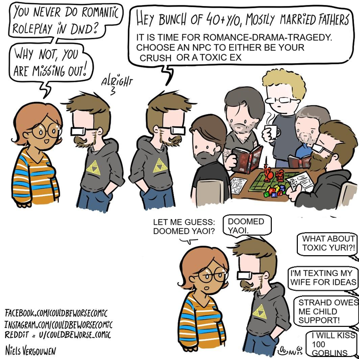 YOU NEVER DO ROMANTIC HEY BUNCH OF 40+Y/O, MOSTLY MARRIED FATHERS ROLEPLAY IN DND? WHY NOT, YOU ARE MISSING OUT! IT IS TIME FOR ROMANCE-DRAMA-TRAGEDY. CHOOSE AN NPC TO EITHER BE YOUR CRUSH OR A TOXIC EX ALRIGHT FACEBOOK.COM/COULD BE WORSE COMIC INSTAGRAM.COM/COULDBEWORSECOMIC REDDITU/COULDBEWORSE_COMIC NIELS VERGOUWEN LET ME GUESS: DOOMED YAOI? DOOMED YAOI. WHAT ABOUT TOXIC YURI?! I'M TEXTING MY WIFE FOR IDEAS STRAHD OWES ME CHILD SUPPORT! I WILL KISS 100 ONU GOBLINS