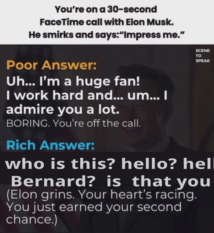 You're on a 30-second FaceTime call with Elon Musk. He smirks and says:"Impress me." Poor Answer: Uh... I'm a huge fan! I work hard and... um... I admire you a lot. BORING. You're off the call. Rich Answer: SCENE TO SPEAK who is this? hello? hell Bernard? is that you (Elon grins. Your heart's racing. You just earned your second chance.)