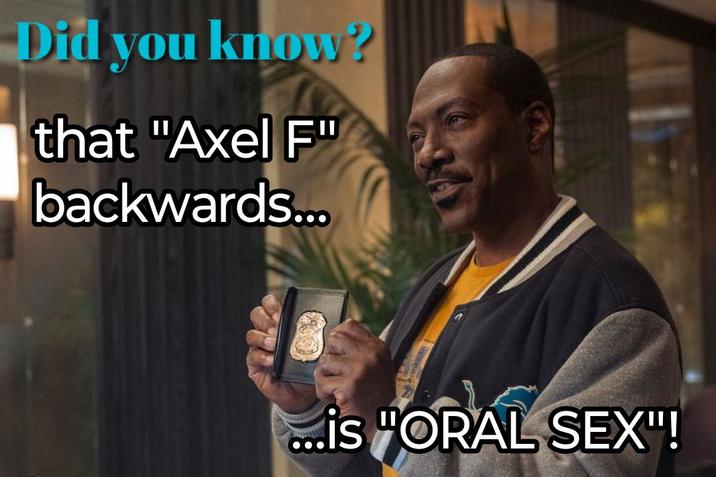 Did you know? that "Axel F" backwards... ...is "ORAL SEX"!