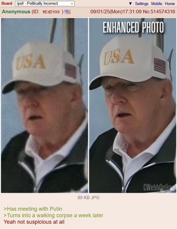 Board /pol/ - Politically Incorrect Anonymous (ID: ftEdDYA0) Settings Mobile Home 09/01/25(Mon)17:31:09 No.514574316 ENHANCED PHOTO USA DSA 80 KB JPG >Has meeting with Putin >Turns into a walking corpse a week later Yeah not suspicious at all CWebbOnline