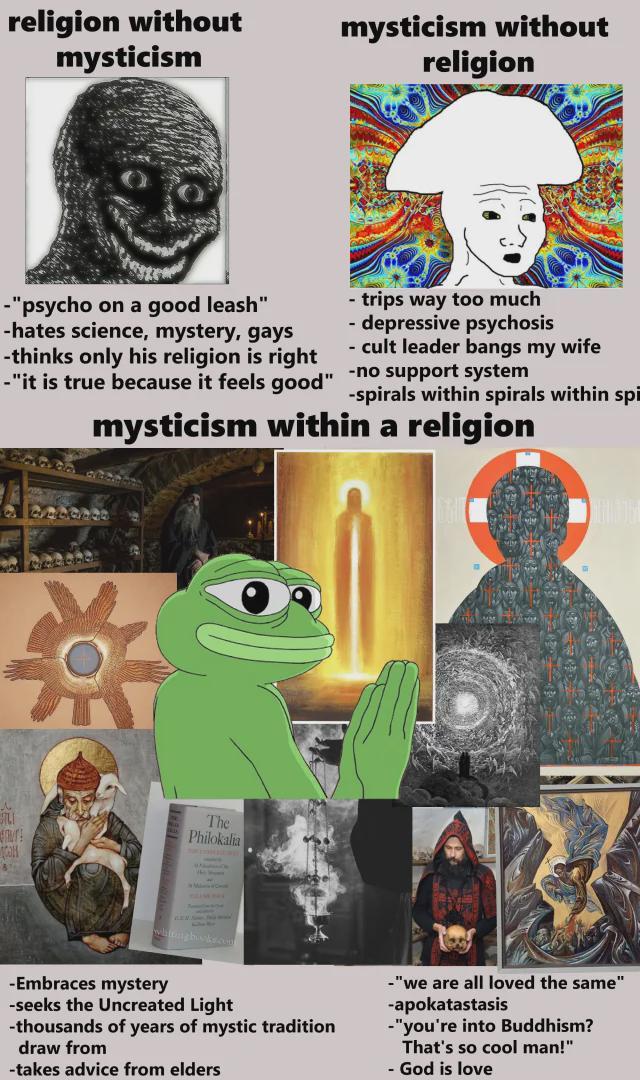 religion without mysticism mysticism without religion -"psycho on a good leash" -hates science, mystery, gays -thinks only his religion is right -"it is true because it feels good" - trips way too much - depressive psychosis - cult leader bangs my wife -no support system -spirals within spirals within spi mysticism within a religion 性 The Philokalia -Embraces mystery -seeks the Uncreated Light -thousands of years of mystic tradition draw from -takes advice from elders -"we are all loved the same" -apokatastasis -"you're into Buddhism? That's so cool man!" - God is love