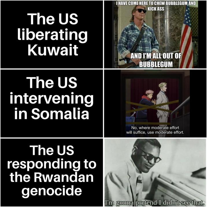 The US liberating Kuwait The US intervening in Somalia I HAVE COME HERE TO CHEW BUBBLEGUM AND KICK ASS AND I'M ALL OUT OF BUBBLEGUM The US responding to the Rwandan genocide No, where moderate effort will suffice, use moderate effort. I'm gonna pretend I didn't see that.